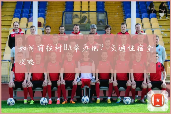 如何前往村BA举办地？交通住宿全攻略