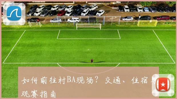 如何前往村BA现场？交通、住宿与观赛指南