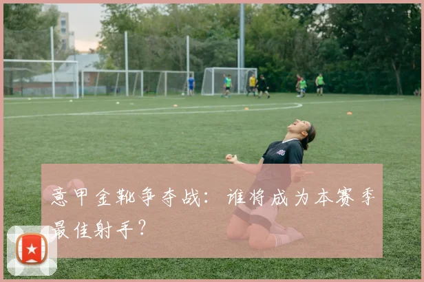 意甲金靴争夺战：谁将成为本赛季最佳射手？