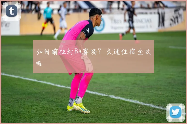 如何前往村BA赛场？交通住宿全攻略