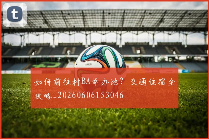 如何前往村BA举办地？交通住宿全攻略_20260606153046