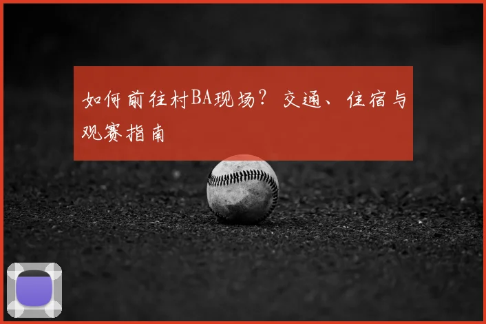 如何前往村BA现场？交通、住宿与观赛指南
