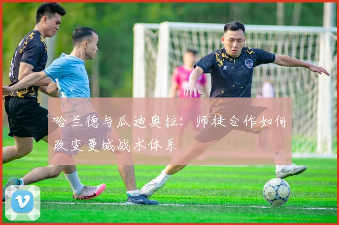 哈兰德与瓜迪奥拉:师徒合作如何改变曼城战术体系