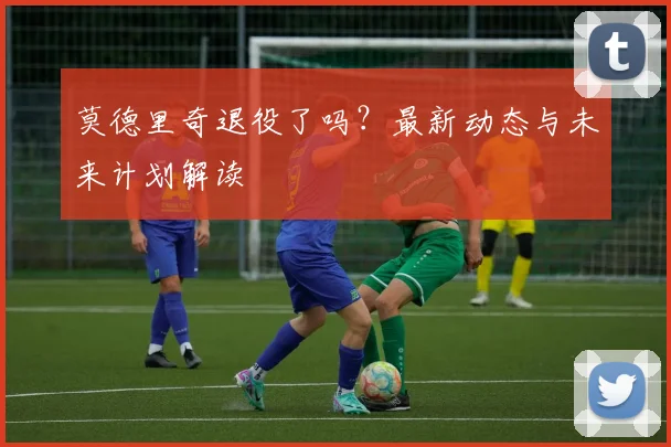 莫德里奇退役了吗?最新动态与未来计划解读