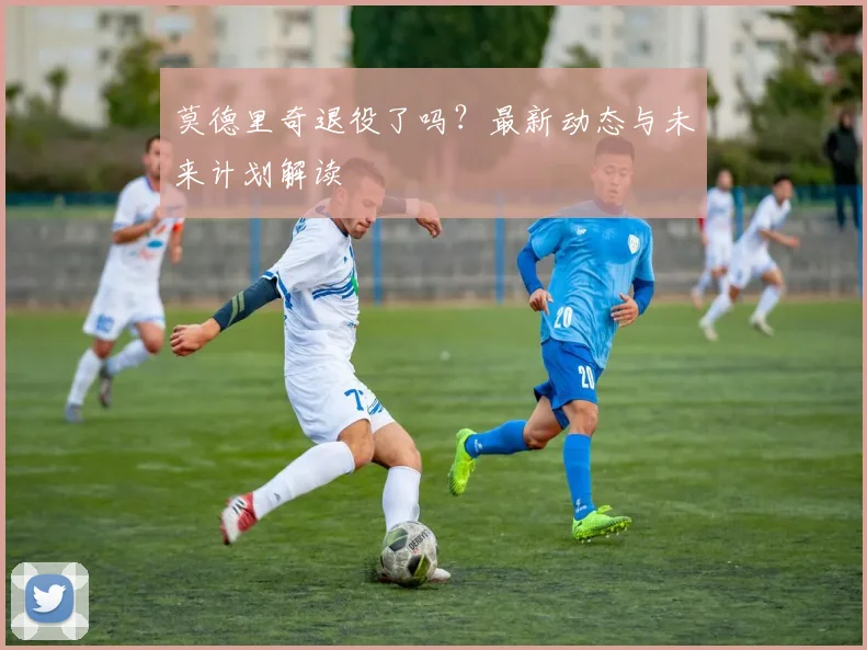 莫德里奇退役了吗?最新动态与未来计划解读