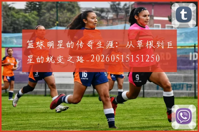 篮球明星的传奇生涯:从草根到巨星的蜕变之路_20260515151250