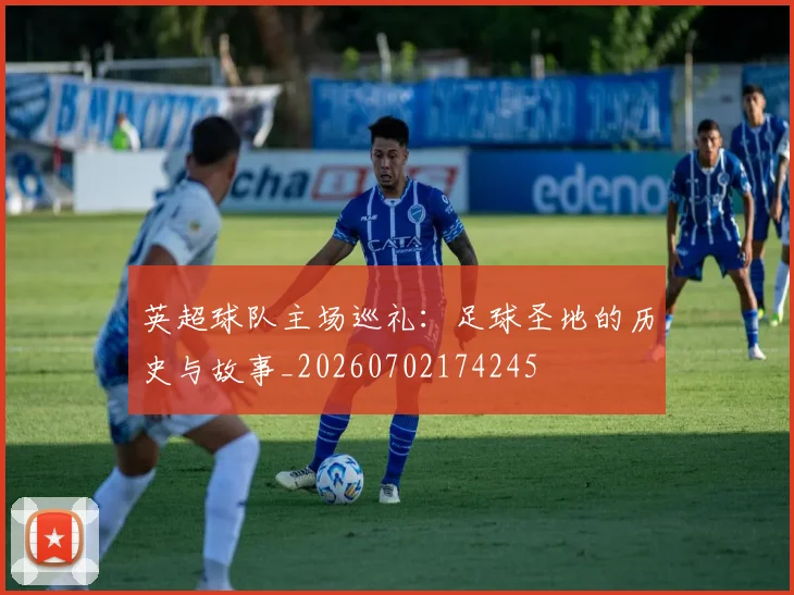 英超球队主场巡礼:足球圣地的历史与故事_20260702174245
