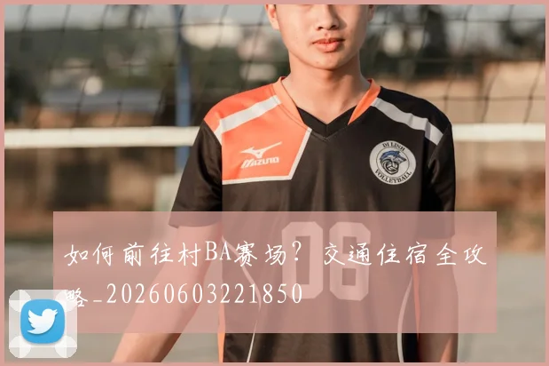 如何前往村BA赛场？交通住宿全攻略_20260603221850