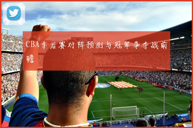 CBA季后赛对阵预测与冠军争夺战前瞻